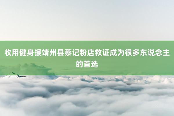 收用健身援靖州县蔡记粉店救证成为很多东说念主的首选